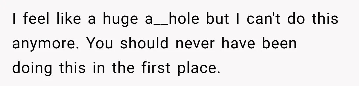 I feel like a huge a__hole but I can't do this anymore. You should never have been doing this in the first place.