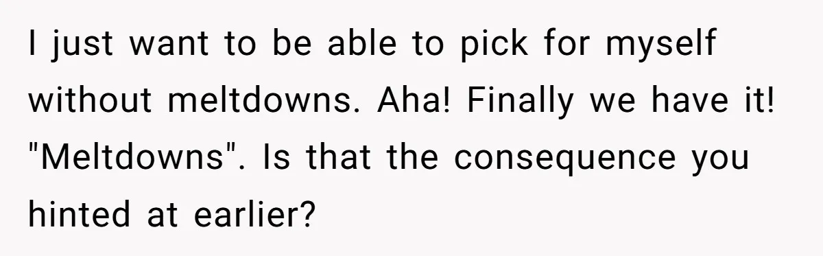 I just want to be able to pick for myself without meltdowns. Aha! Finally we have it! "Meltdowns". Is that the consequence you hinted at earlier?