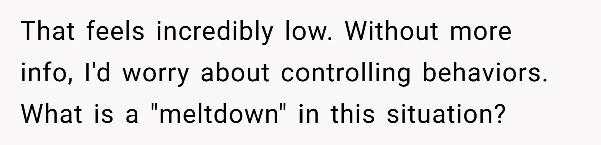 That feels incredibly low. Without more info, I'd worry about controlling behaviors. What is a "meltdown" in this situation?