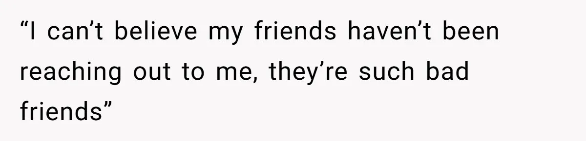 “I can’t believe my friends haven’t been reaching out to me, they’re such bad friends”