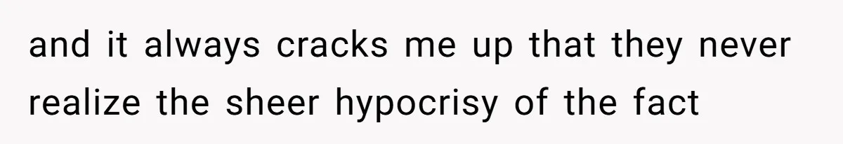 and it always cracks me up that they never realize the sheer hypocrisy of the fact