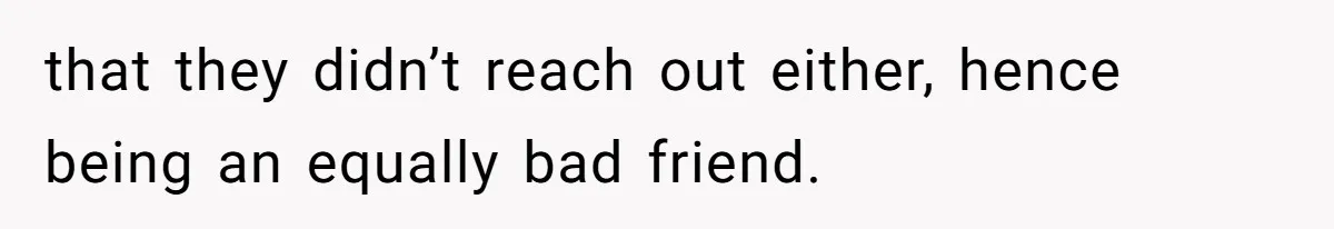 that they didn’t reach out either, hence being an equally bad friend.