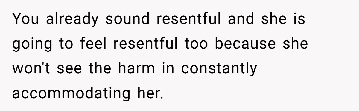 You already sound resentful and she is going to feel resentful too because she won't see the harm in constantly accommodating her.