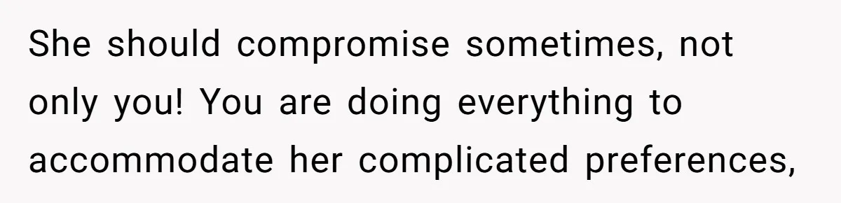She should compromise sometimes, not only you! You are doing everything to accommodate her complicated preferences,