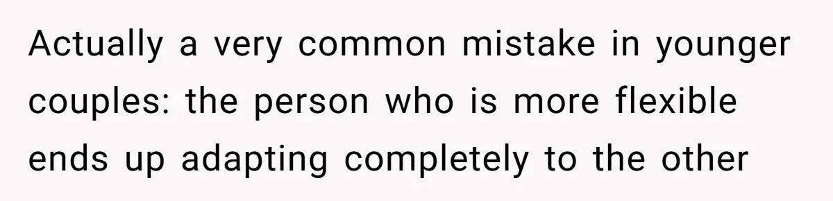 Actually a very common mistake in younger couples: the person who is more flexible ends up adapting completely to the other