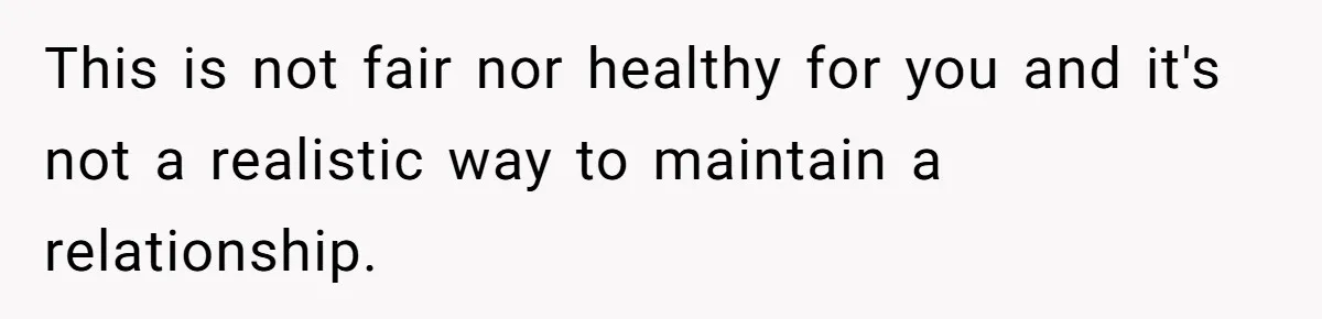 This is not fair nor healthy for you and it's not a realistic way to maintain a relationship.