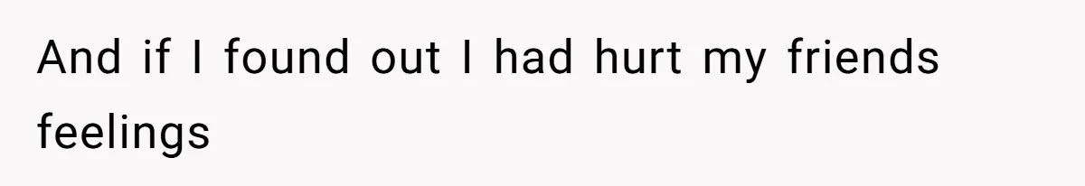 And if I found out I had hurt my friends feelings