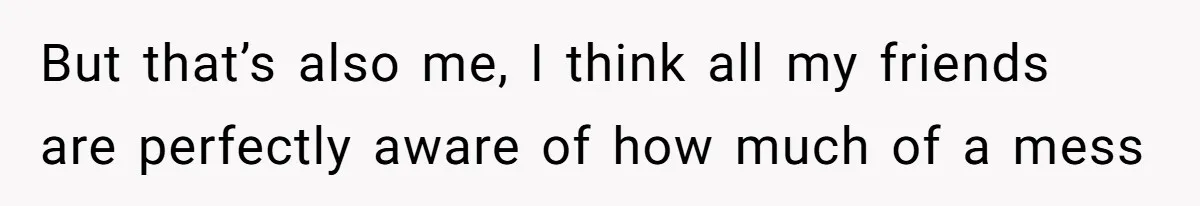 But that’s also me, I think all my friends are perfectly aware of how much of a mess
