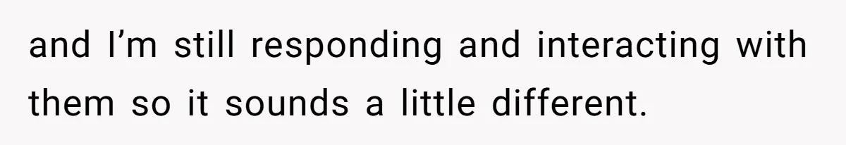 and I’m still responding and interacting with them so it sounds a little different.