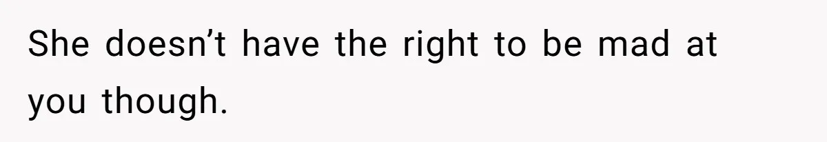 She doesn’t have the right to be mad at you though.