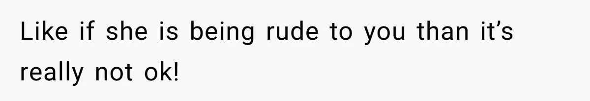 Like if she is being rude to you than it’s really not ok!