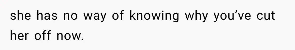 she has no way of knowing why you’ve cut her off now.
