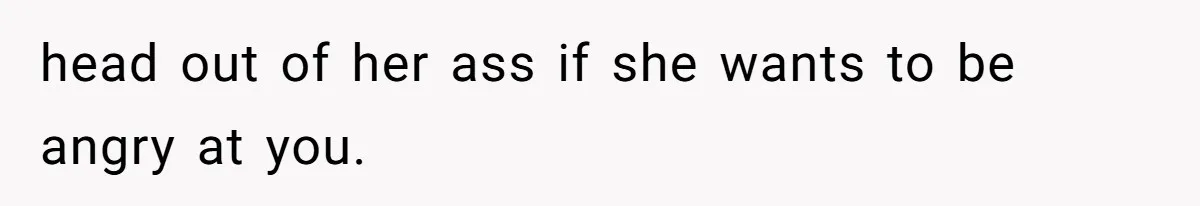 head out of her ass if she wants to be angry at you.