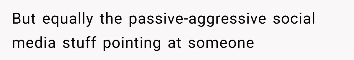 But equally the passive-aggressive social media stuff pointing at someone