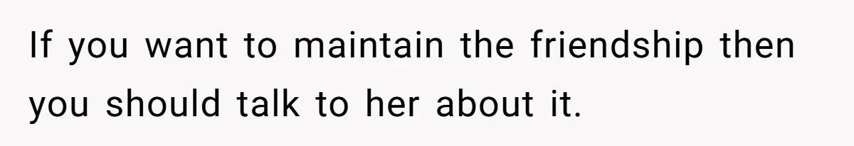 If you want to maintain the friendship then you should talk to her about it.