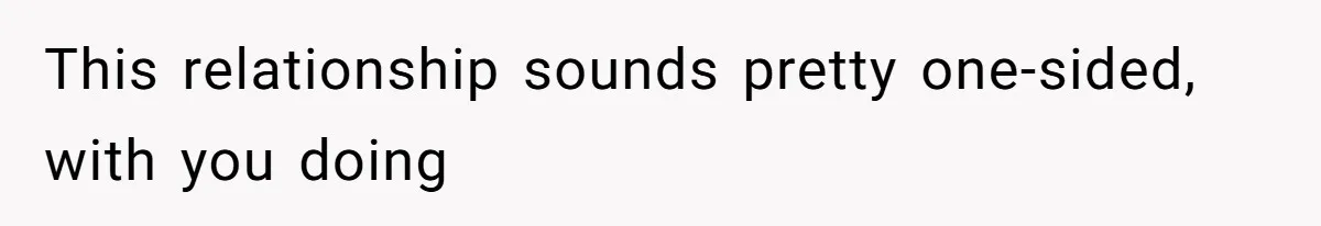 This relationship sounds pretty one-sided, with you doing