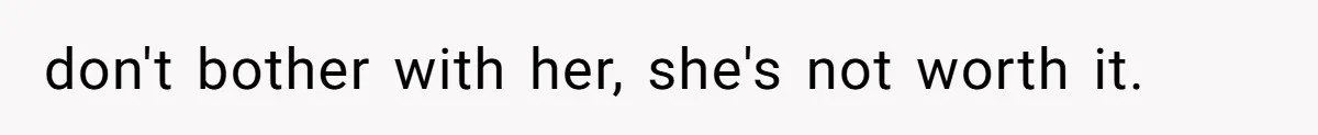 don't bother with her, she's not worth it.