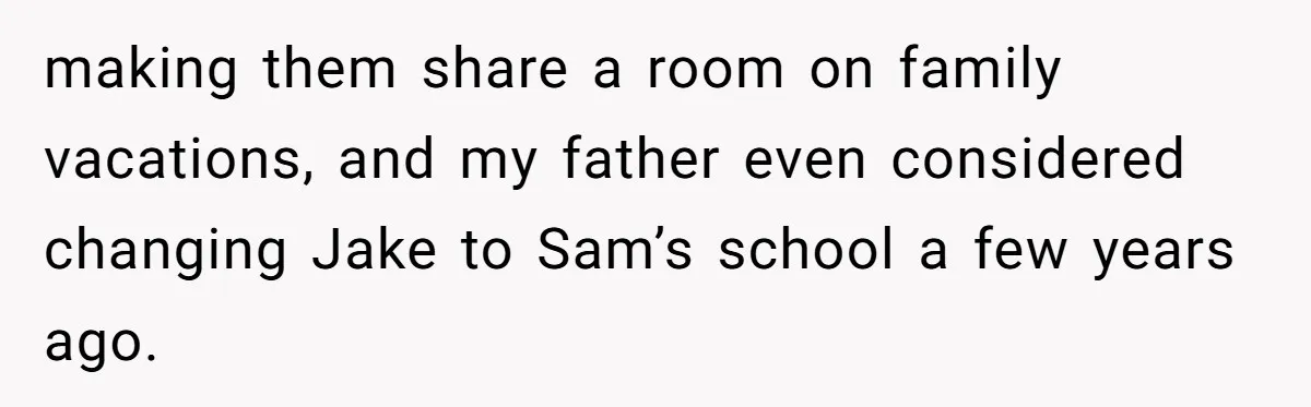 making them share a room on family vacations, and my father even considered changing Jake to Sam’s school a few years ago.