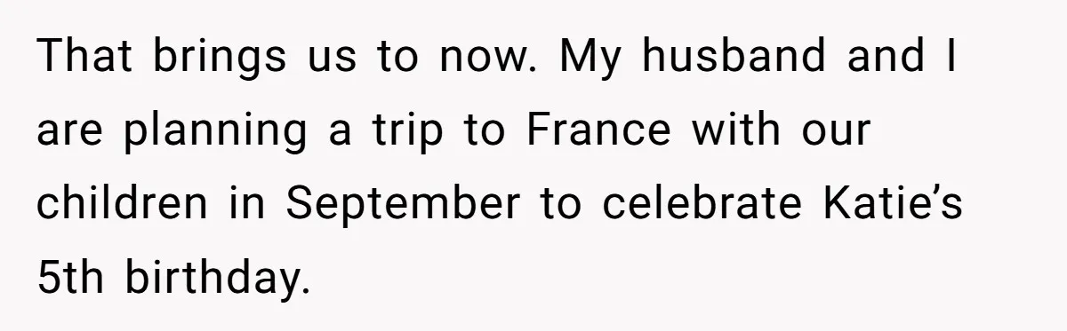 That brings us to now. My husband and I are planning a trip to France with our children in September to celebrate Katie’s 5th birthday.