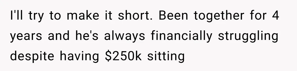I'll try to make it short. Been together for 4 years and he's always financially struggling despite having $250k sitting