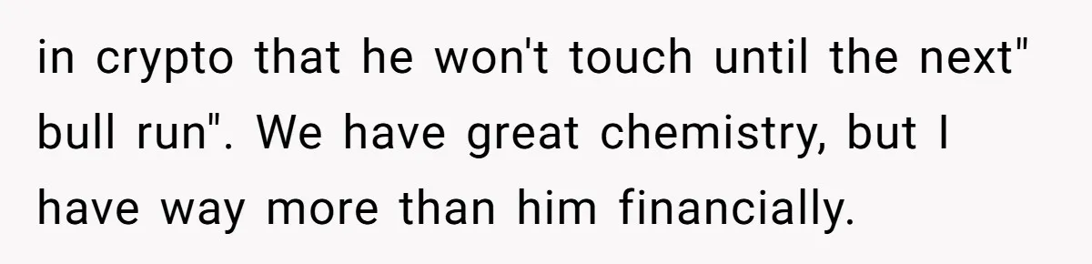in crypto that he won't touch until the next" bull run". We have great chemistry, but I have way more than him financially.