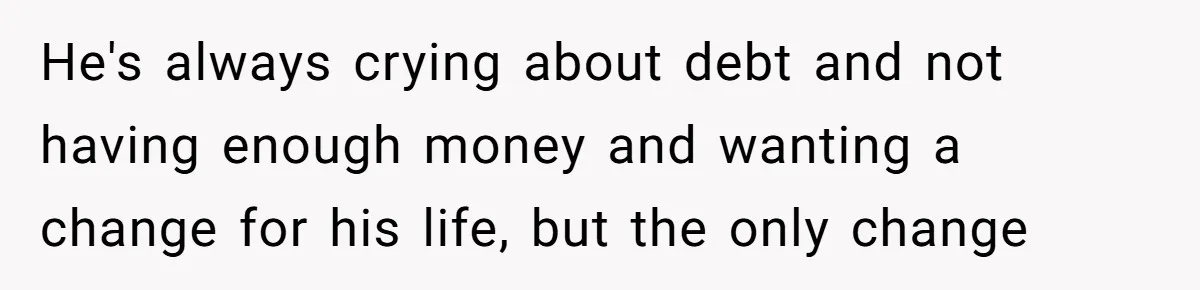 He's always crying about debt and not having enough money and wanting a change for his life, but the only change