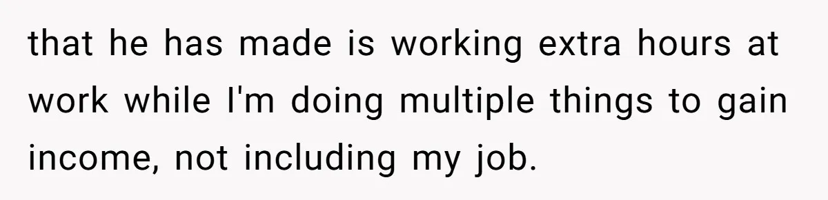 that he has made is working extra hours at work while I'm doing multiple things to gain income, not including my job.