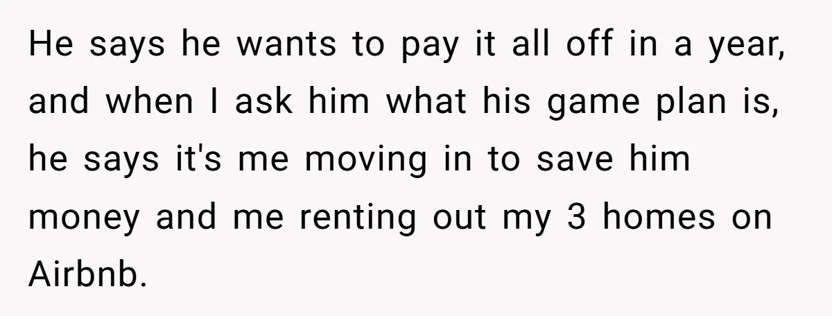He says he wants to pay it all off in a year, and when I ask him what his game plan is, he says it's me moving in to save...