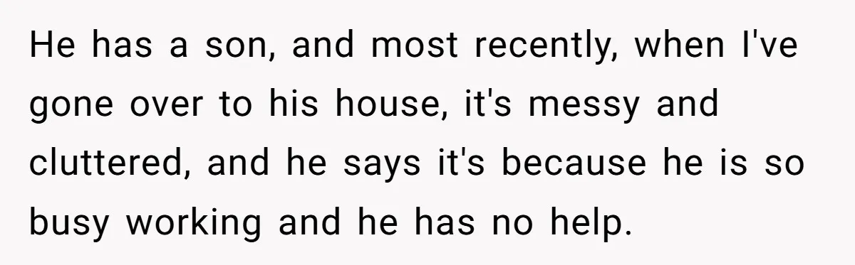 He has a son, and most recently, when I've gone over to his house, it's messy and cluttered, and he says it's because he is so busy working and he...