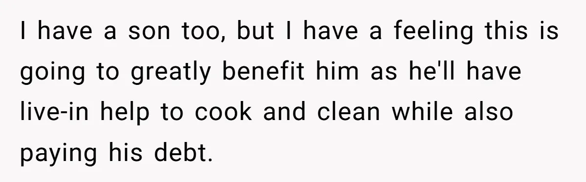 I have a son too, but I have a feeling this is going to greatly benefit him as he'll have live-in help to cook and clean while also paying his...