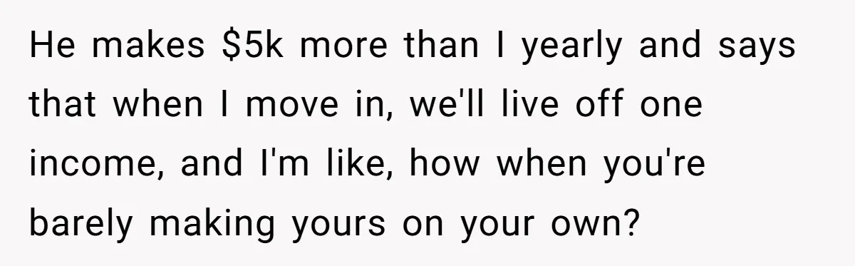 He makes $5k more than I yearly and says that when I move in, we'll live off one income, and I'm like, how when you're barely making yours on your...