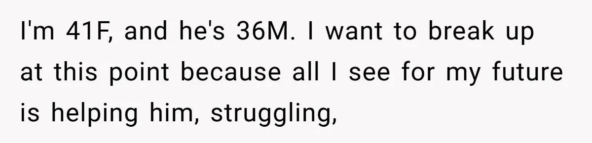 I'm 41F, and he's 36M. I want to break up at this point because all I see for my future is helping him, struggling,