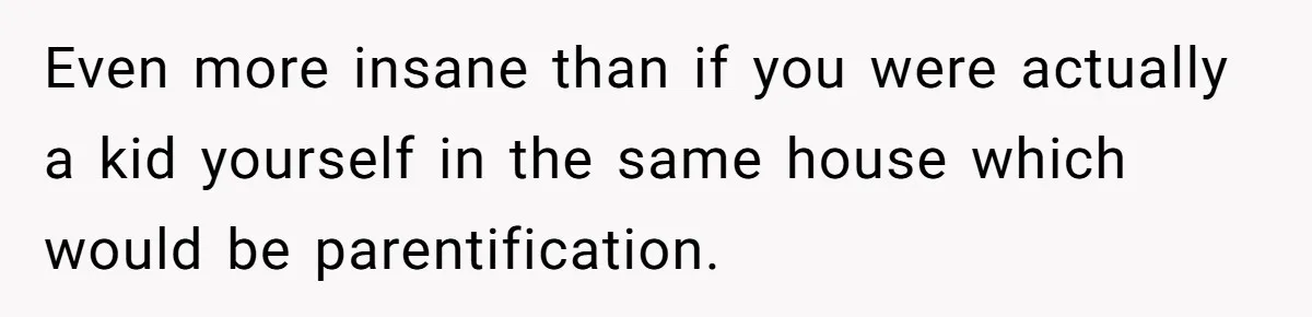 Even more insane than if you were actually a kid yourself in the same house which would be parentification.