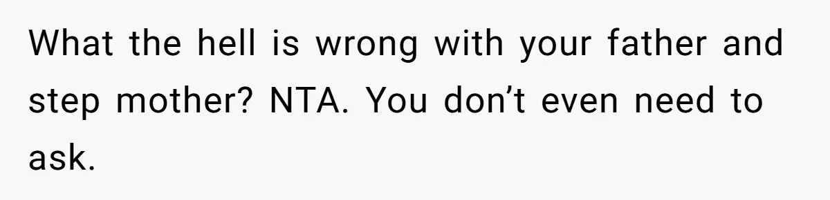 What the hell is wrong with your father and step mother? NTA. You don’t even need to ask.