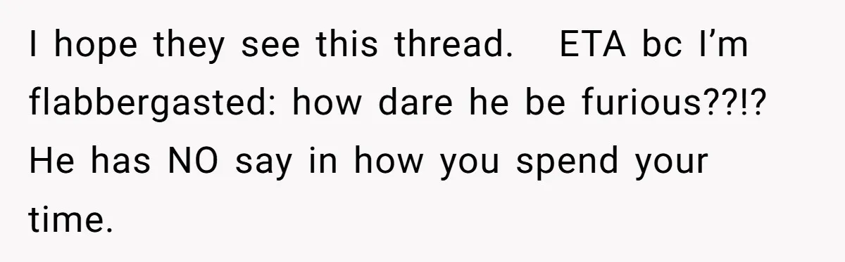 I hope they see this thread.   ETA bc I’m flabbergasted: how dare he be furious??!? He has NO say in how you spend your time.