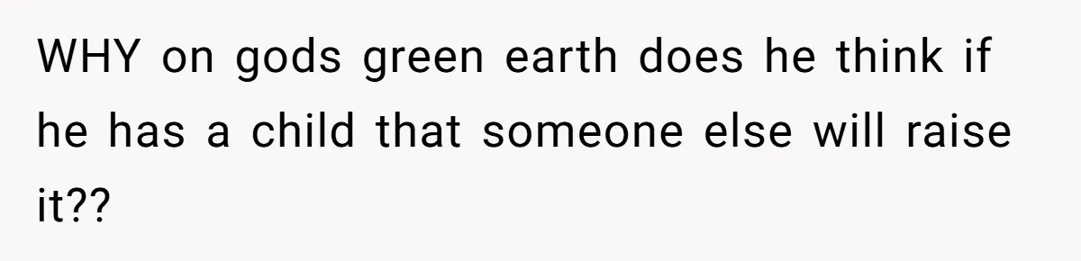 WHY on gods green earth does he think if he has a child that someone else will raise it??