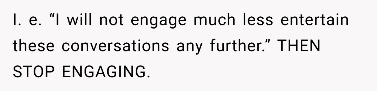 I. e. “I will not engage much less entertain these conversations any further.” THEN STOP ENGAGING.