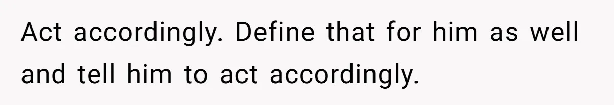 Act accordingly. Define that for him as well and tell him to act accordingly.