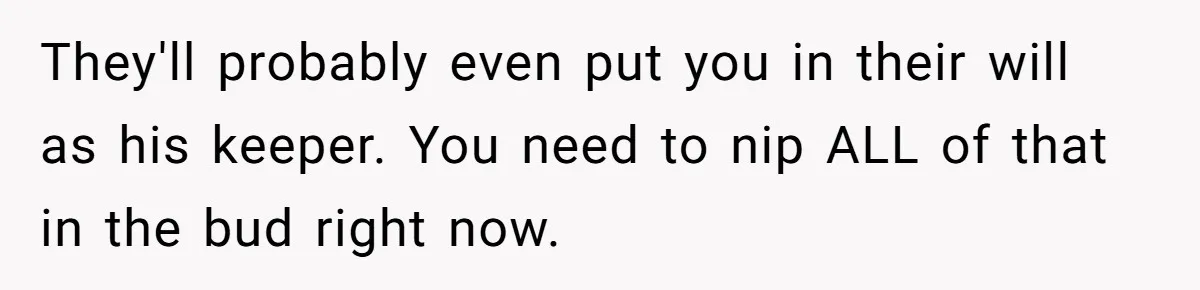 They'll probably even put you in their will as his keeper. You need to nip ALL of that in the bud right now.
