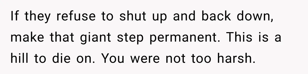 If they refuse to shut up and back down, make that giant step permanent. This is a hill to die on. You were not too harsh.