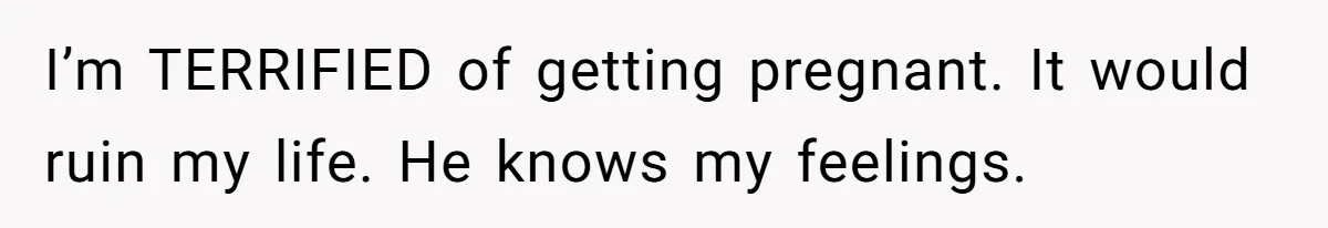 I’m TERRIFIED of getting pregnant. It would ruin my life. He knows my feelings.