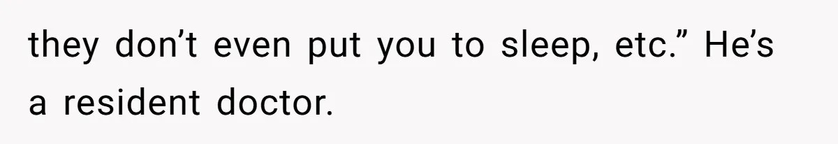 they don’t even put you to sleep, etc.” He’s a resident doctor.