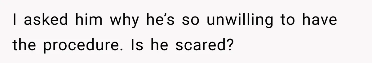 I asked him why he’s so unwilling to have the procedure. Is he scared?