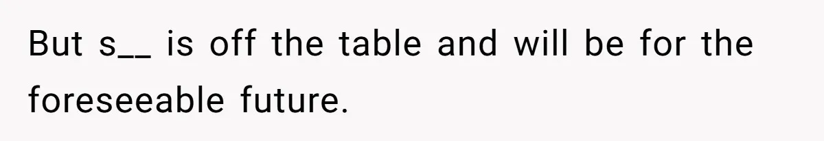 But s__ is off the table and will be for the foreseeable future.