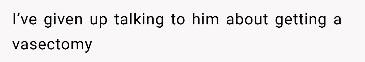 I’ve given up talking to him about getting a vasectomy