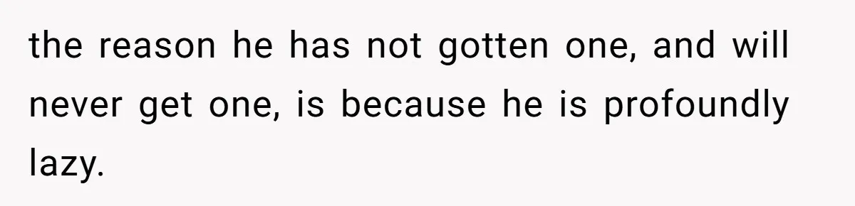 the reason he has not gotten one, and will never get one, is because he is profoundly lazy.