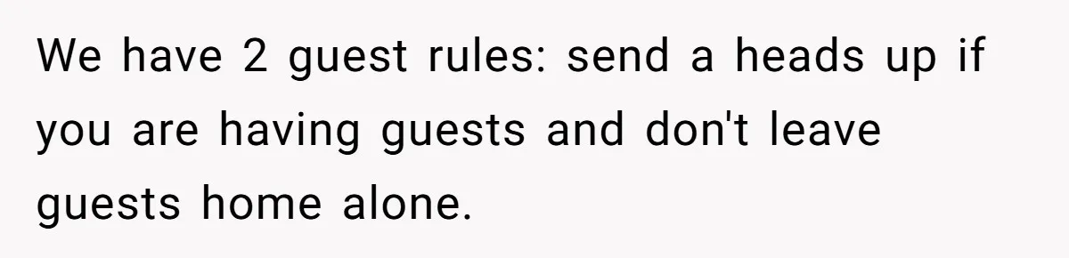 We have 2 guest rules: send a heads up if you are having guests and don't leave guests home alone.