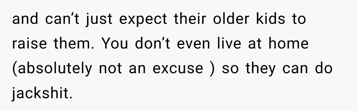 and can’t just expect their older kids to raise them. You don’t even live at home (absolutely not an excuse ) so they can do jackshit.