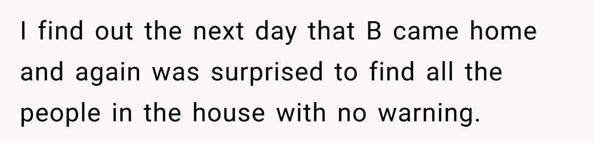 I find out the next day that B came home and again was surprised to find all the people in the house with no warning.