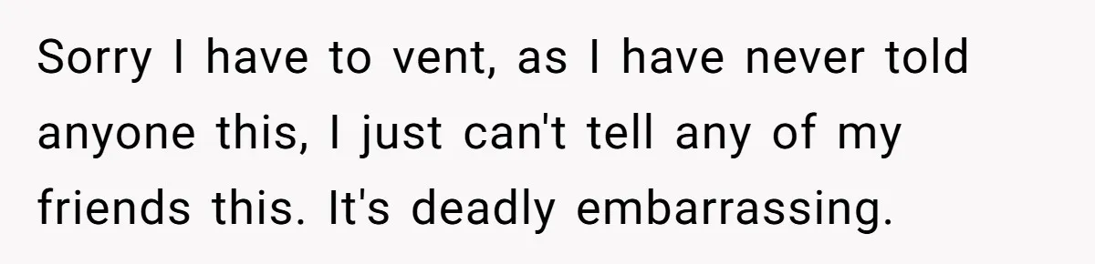 Sorry I have to vent, as I have never told anyone this, I just can't tell any of my friends this. It's deadly embarrassing.